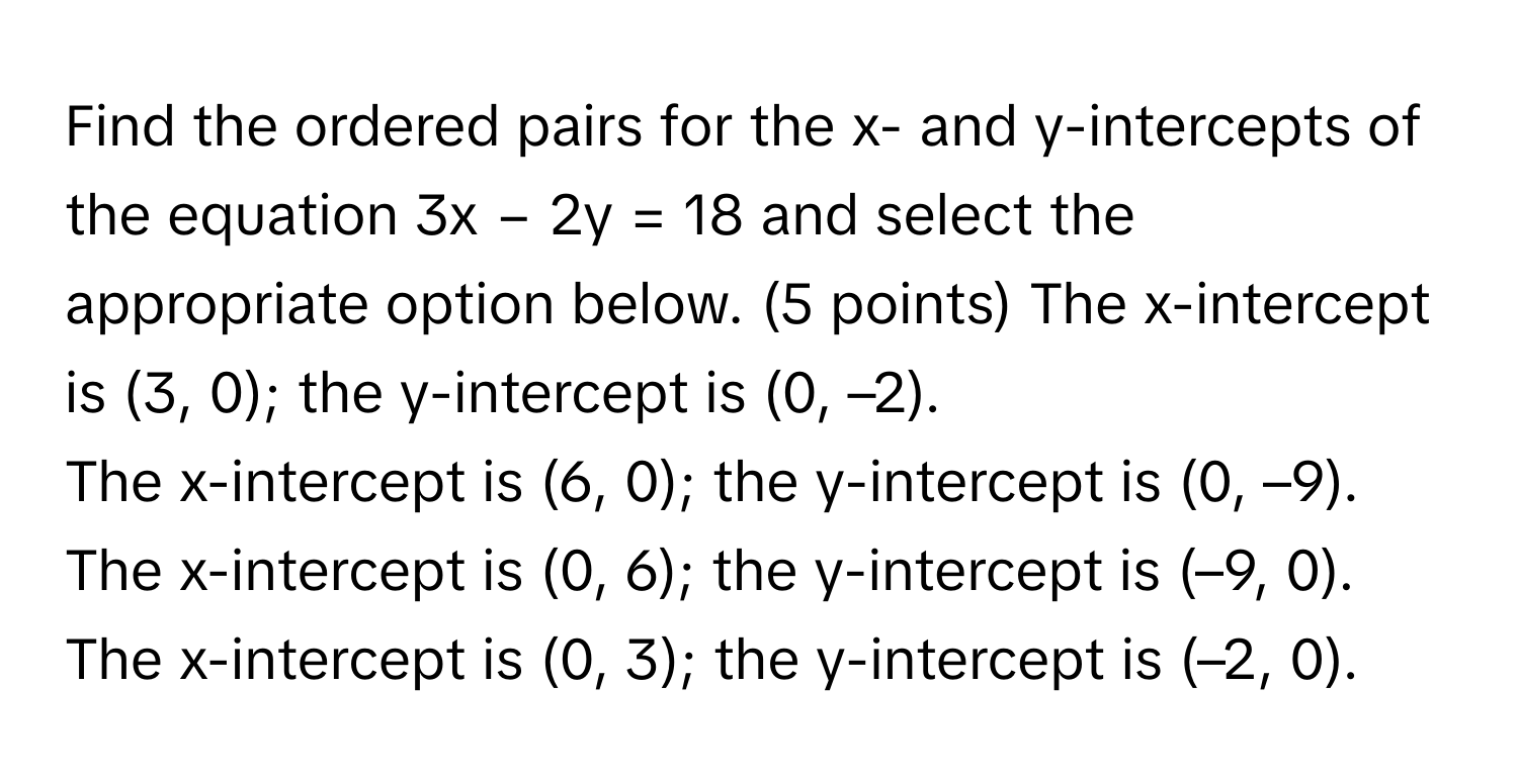 Find the ordered pairs for the x- and y-intercepts of the equation 3x − 2y = 18 and select the appropriate option below. (5 points)  The x-intercept is (3, 0); the y-intercept is (0, –2).
The x-intercept is (6, 0); the y-intercept is (0, –9).
The x-intercept is (0, 6); the y-intercept is (–9, 0).
The x-intercept is (0, 3); the y-intercept is (–2, 0).