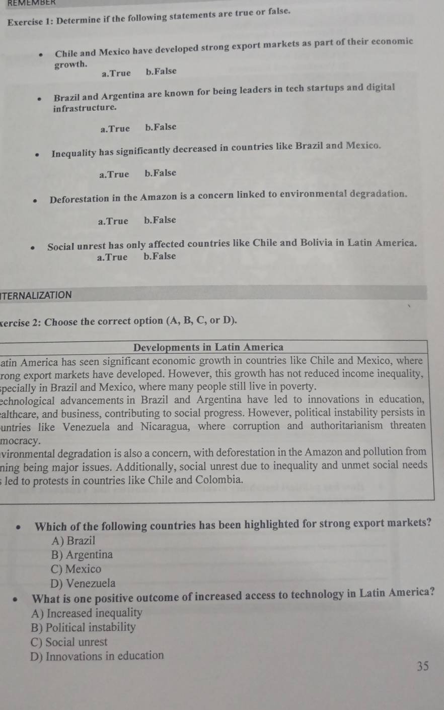 remember
Exercise 1: Determine if the following statements are true or false.
Chile and Mexico have developed strong export markets as part of their economic
growth.
a.True b.False
Brazil and Argentina are known for being leaders in tech startups and digital
infrastructure.
a.True b.False
. Inequality has significantly decreased in countries like Brazil and Mexico.
a.True b.False
Deforestation in the Amazon is a concern linked to environmental degradation.
a.True b.False
Social unrest has only affected countries like Chile and Bolivia in Latin America.
a.True b.False
ITERNALIZATION
xercise 2: Choose the correct option (A, B, C, or D).
Developments in Latin America
atin America has seen significant economic growth in countries like Chile and Mexico, where
rong export markets have developed. However, this growth has not reduced income inequality,
specially in Brazil and Mexico, where many people still live in poverty.
echnological advancements in Brazil and Argentina have led to innovations in education,
calthcare, and business, contributing to social progress. However, political instability persists in
ountries like Venezuela and Nicaragua, where corruption and authoritarianism threaten
mocracy.
avironmental degradation is also a concern, with deforestation in the Amazon and pollution from
ning being major issues. Additionally, social unrest due to inequality and unmet social needs
s led to protests in countries like Chile and Colombia.
Which of the following countries has been highlighted for strong export markets?
A) Brazil
B) Argentina
C) Mexico
D) Venezuela
What is one positive outcome of increased access to technology in Latin America?
A) Increased inequality
B) Political instability
C) Social unrest
D) Innovations in education
35