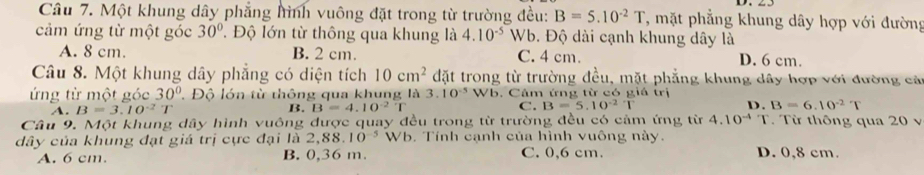 Một khung dây phẳng hình vuông đặt trong từ trường đều: B=5.10^(-2)T T, mặt phẳng khung dây hợp với đường
cảm ứng từ một góc 30°. Độ lớn từ thông qua khung là 4.10^(-5) Wb. Độ dài cạnh khung dây là
A. 8 cm. B. 2 cm. C. 4 cm. D. 6 cm.
Câu 8. Một khung dây phẳng có diện tích 10cm^2 đặt trong từ trường đều, mặt phẳng khung dây hợp với đường các
ứng từ một góc 30° Độ lớn từ thông qua khung là 3.10^(-5)Wb. Cảm ứng từ có giả trị
A. B=3.10^(-2)T B. B=4.10^(-2)T C. B=5.10^(-2)T D. B=6.10^(-2)T
Câu 9. Một khung dây hình vuông được quay đều trong từ trường đều có cảm ứng từ 4.10^(-4)T. Từ thông qua 20 v
dây của khung đạt giá trị cực đại là 2,88 10^(-5) Wb. Tính cạnh của hình vuông này.
A. 6 cm. B. 0,36 m. C. 0,6 cm. D. 0,8 cm.