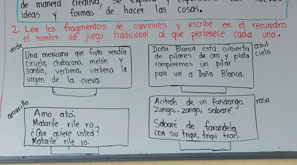 de manerd creaiva, se 
ideas y formas de hacer las cosas. 
2. Lee las fragmentos de canciones y escribe en el recuadro 
el nombre dell juego tradicional al gue perfenece cada una. 
verde 
Una mexicana gve fruta vendia Dona Blanca esta cubierta azul 
ciruela, chabacana, melon y de pilares de oro y plata cielo 
sandia, verbena, verbena la romperemos un pilar 
virgen de la cveva. paro ver a Dona Blanca. 
marilla 
Acitron de un fandango roso 
Amo ato. Zango, zango, sabare. 
Matarile rile ro 
Sobare de farandela 
"Oue quiere usted? 
con so friqui, friqui tran. 
Matarile rile ro.