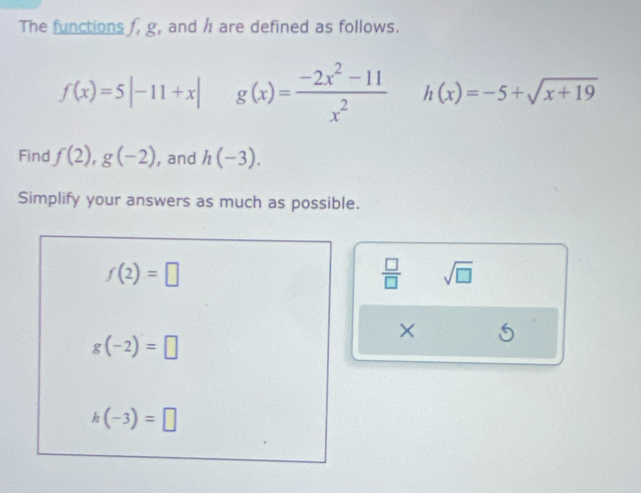 The functions f, g, and h are defined as follows.
f(x)=5|-11+x| g(x)= (-2x^2-11)/x^2  h(x)=-5+sqrt(x+19)
Find f(2), g(-2) , and h(-3). 
Simplify your answers as much as possible.
f(2)=□
 □ /□   sqrt(□ )
×
g(-2)=□
h(-3)=□