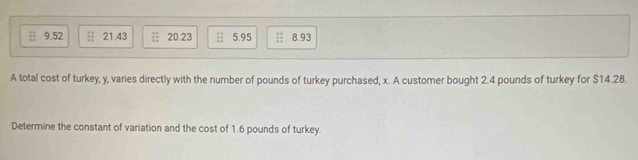 9.52 21.43 20.23 5.95 8.93
A total cost of turkey, y, varies directly with the number of pounds of turkey purchased, x. A customer bought 2.4 pounds of turkey for $14.28.
Determine the constant of variation and the cost of 1.6 pounds of turkey.