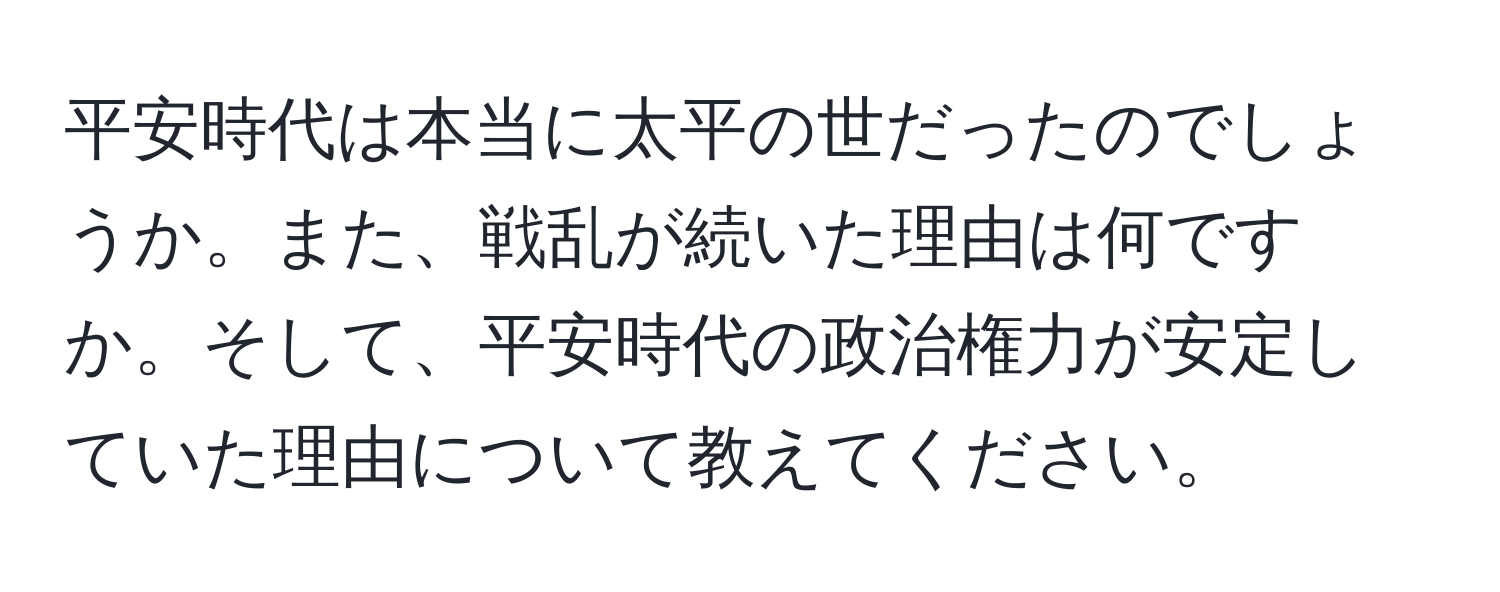 平安時代は本当に太平の世だったのでしょうか。また、戦乱が続いた理由は何ですか。そして、平安時代の政治権力が安定していた理由について教えてください。