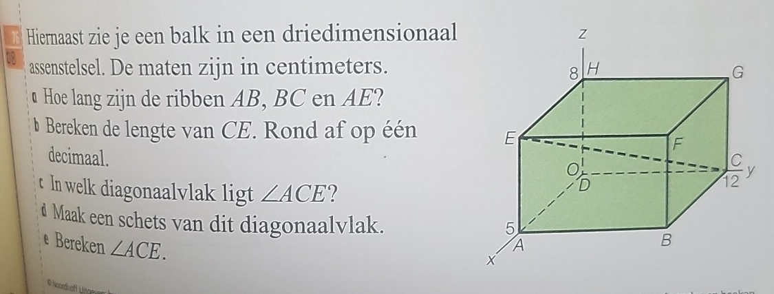 Hiernaast zie je een balk in een driedimensionaal 
10 assenstelsel. De maten zijn in centimeters. 
u Hoe lang zijn de ribben AB, BC en AE? 
b Bereken de lengte van CE. Rond af op één 
decimaal. 
t In welk diagonaalvlak ligt ∠ ACE
d Maak een schets van dit diagonaalvlak. 
e Bereken ∠ ACE. 
# Noordnofi Lane