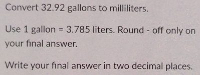 Convert 32.92 gallons to milliliters. 
Use 1 gallon =3.785 liters. Round - off only on 
your final answer. 
Write your final answer in two decimal places.