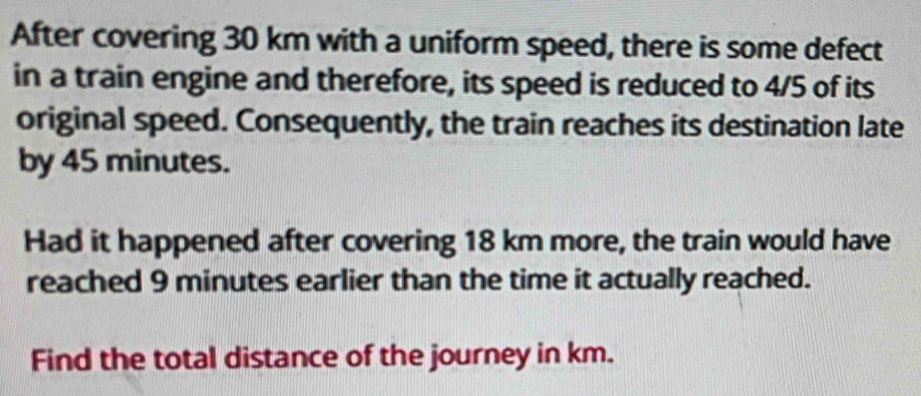 After covering 30 km with a uniform speed, there is some defect 
in a train engine and therefore, its speed is reduced to 4/5 of its 
original speed. Consequently, the train reaches its destination late 
by 45 minutes. 
Had it happened after covering 18 km more, the train would have 
reached 9 minutes earlier than the time it actually reached. 
Find the total distance of the journey in km.