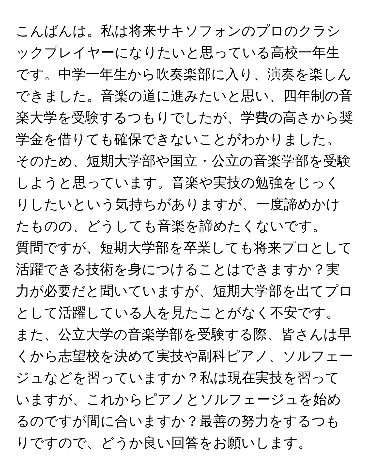 こんばんは。私は将来サキソフォンのプロのクラシックプレイヤーになりたいと思っている高校一年生です。中学一年生から吹奏楽部に入り、演奏を楽しんできました。音楽の道に進みたいと思い、四年制の音楽大学を受験するつもりでしたが、学費の高さから奨学金を借りても確保できないことがわかりました。そのため、短期大学部や国立・公立の音楽学部を受験しようと思っています。音楽や実技の勉強をじっくりしたいという気持ちがありますが、一度諦めかけたものの、どうしても音楽を諦めたくないです。

質問ですが、短期大学部を卒業しても将来プロとして活躍できる技術を身につけることはできますか？実力が必要だと聞いていますが、短期大学部を出てプロとして活躍している人を見たことがなく不安です。また、公立大学の音楽学部を受験する際、皆さんは早くから志望校を決めて実技や副科ピアノ、ソルフェージュなどを習っていますか？私は現在実技を習っていますが、これからピアノとソルフェージュを始めるのですが間に合いますか？最善の努力をするつもりですので、どうか良い回答をお願いします。