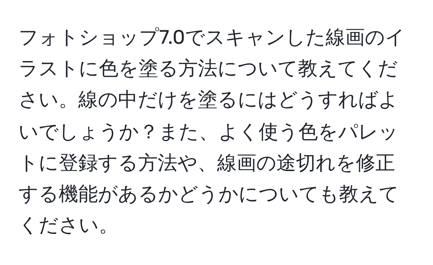 フォトショップ7.0でスキャンした線画のイラストに色を塗る方法について教えてください。線の中だけを塗るにはどうすればよいでしょうか？また、よく使う色をパレットに登録する方法や、線画の途切れを修正する機能があるかどうかについても教えてください。