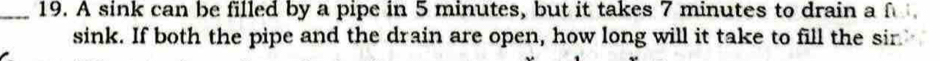 A sink can be filled by a pipe in 5 minutes, but it takes 7 minutes to drain a f 
sink. If both the pipe and the drain are open, how long will it take to fill the sir.