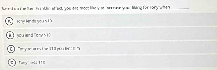 Based on the Ben Franklin effect, you are most likely to increase your liking for Tony when_
A Tony lends you $10
B  you lend Tony $10
C Tony returns the $10 you lent him
D Tony finds $10