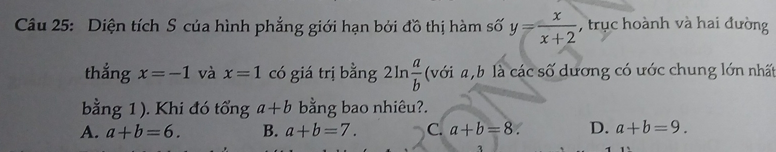 Diện tích S của hình phẳng giới hạn bởi đồ thị hàm số y= x/x+2  , trục hoành và hai đường
thắng x=-1 và x=1 có giá trị bằng 2ln  a/b  (với a, b là các số dương có ước chung lớn nhất
bằng 1 ). Khi đó tổng a+b bằng bao nhiêu?.
A. a+b=6. B. a+b=7. C. a+b=8. D. a+b=9. 
3