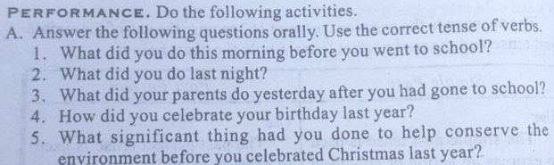 PERFoRMAnCE. Do the following activities. 
A. Answer the following questions orally. Use the correct tense of verbs. 
1. What did you do this morning before you went to school? 
2. What did you do last night? 
3. What did your parents do yesterday after you had gone to school? 
4. How did you celebrate your birthday last year? 
5. What significant thing had you done to help conserve the 
environment before you celebrated Christmas last year?