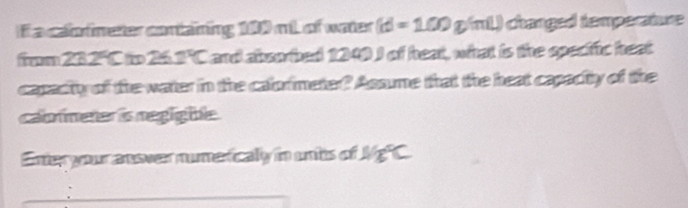 If a calormeter containing 100 mt of water (d=100g/ml) changed temperature 
frm 232°C to 26 2°C I and absorbed 1249 I of heat, what is the specific heat 
capacity of the water in the calormeter? Assume that the heat capacity of the 
cabnmener is negig ble. 
Enter your ansver numeticaly in untis of Mg C