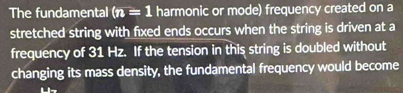 The fundamental (n=1 harmonic or mode) frequency created on a 
stretched string with fixed ends occurs when the string is driven at a 
frequency of 31 Hz. If the tension in this string is doubled without 
changing its mass density, the fundamental frequency would become