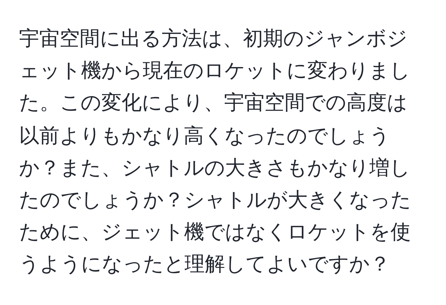 宇宙空間に出る方法は、初期のジャンボジェット機から現在のロケットに変わりました。この変化により、宇宙空間での高度は以前よりもかなり高くなったのでしょうか？また、シャトルの大きさもかなり増したのでしょうか？シャトルが大きくなったために、ジェット機ではなくロケットを使うようになったと理解してよいですか？