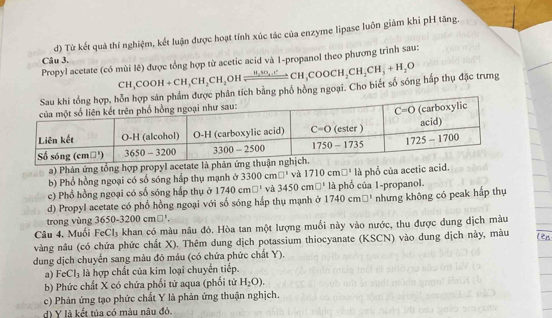 d) Từ kết quả thí nghiệm, kết luận được hoạt tính xúc tác của enzyme lipase luôn giảm khi pH tăng.
Câu 3.
Propyl acetate (có mùi lê) được tổng hợp từ acetic acid và 1-propanol theo phương trình sau:
CH_3COOH+CH_3CH_2CH_2 OH xrightarrow H_2SO_4.t°CH_3COOCH_2CH_2CH_3+H_2O
ợc phân tích bằng phổ hồng ngoại. Cho biết số sóng hấp thụ đặc trưng
a) Phản ứng tổng hợp propyl acetate là phản ứng t
b) Phổ hồng ngoại có số sóng hấp thụ mạnh ở 3300cm□^1 và 1710cm □^1 là phổ của acetic acid.
c) Phổ hồng ngoại có số sóng hấp thụ ở 1740cm□^1 và 3450cm□^1 là phổ của 1-propanol.
d) Propyl acetate có phổ hồng ngoại với số sóng hấp thụ mạnh ở 1740cm□^1 nhưng không có peak hấp thụ
trong vùng 3650-3200cm□^1.
Câu 4. Muối Ea( Cl₃ khan có màu nâu đỏ. Hòa tan một lượng muối này vào nước, thu được dung dịch màu
vàng nâu (có chứa phức chất X). Thêm dung dịch potassium thiocyanate (KSCN) vào dung dịch này, màu
dung dịch chuyển sang màu đỏ máu (có chứa phức chất Y).
a) F Cl_3 là hợp chất của kim loại chuyển tiếp.
b) Phức chất X có chứa phối tử aqua (phối tử H_2O).
c) Phản ứng tạo phức chất Y là phản ứng thuận nghịch.
d) Y là kết tủa có màu nâu đỏ.