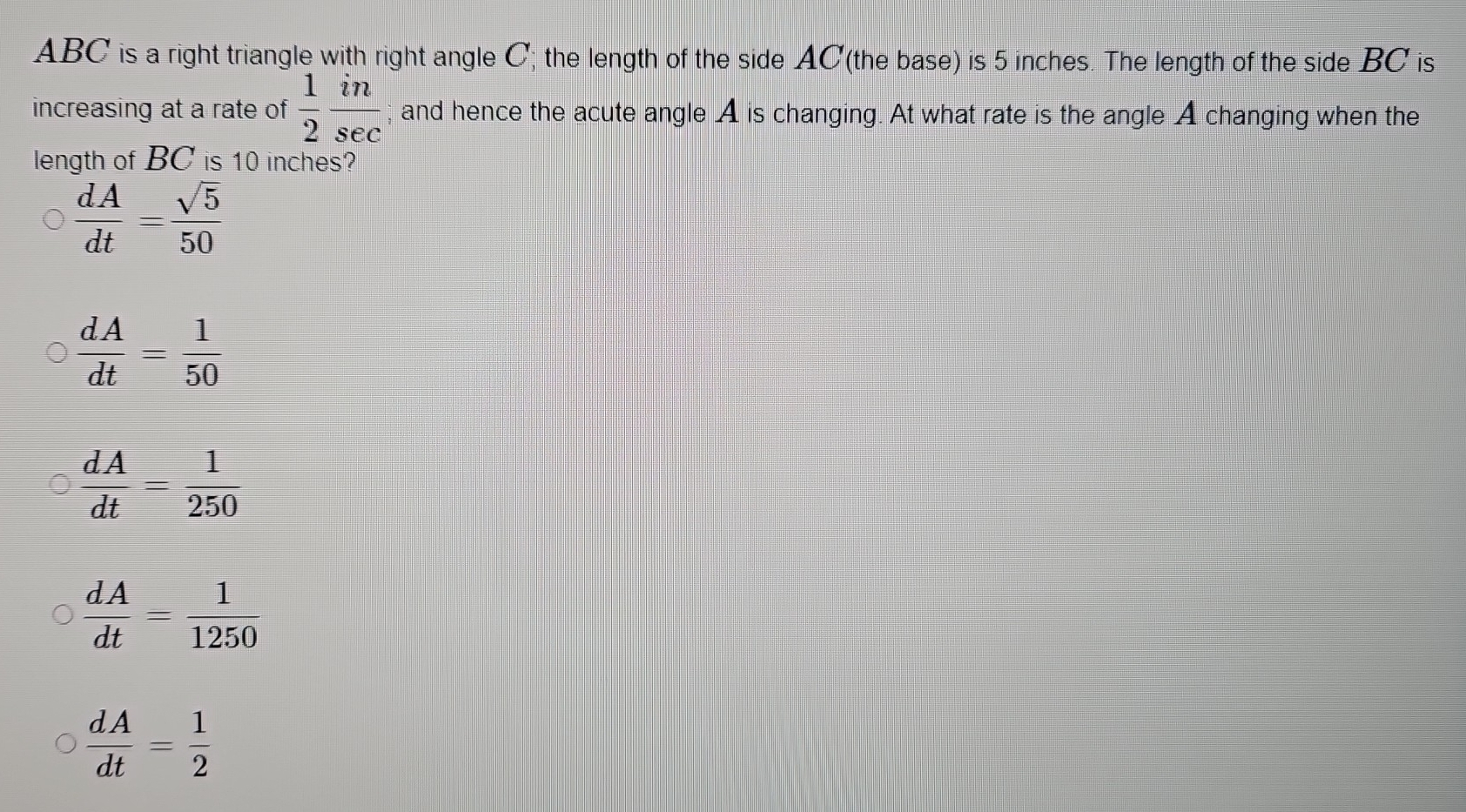 ABC is a right triangle with right angle C; the length of the side AC (the base) is 5 inches. The length of the side BC is
increasing at a rate of  1/2  in/sec  ; and hence the acute angle A is changing. At what rate is the angle A changing when the
length of BC is 10 inches?
 dA/dt = sqrt(5)/50 
 dA/dt = 1/50 
 dA/dt = 1/250 
 dA/dt = 1/1250 
 dA/dt = 1/2 