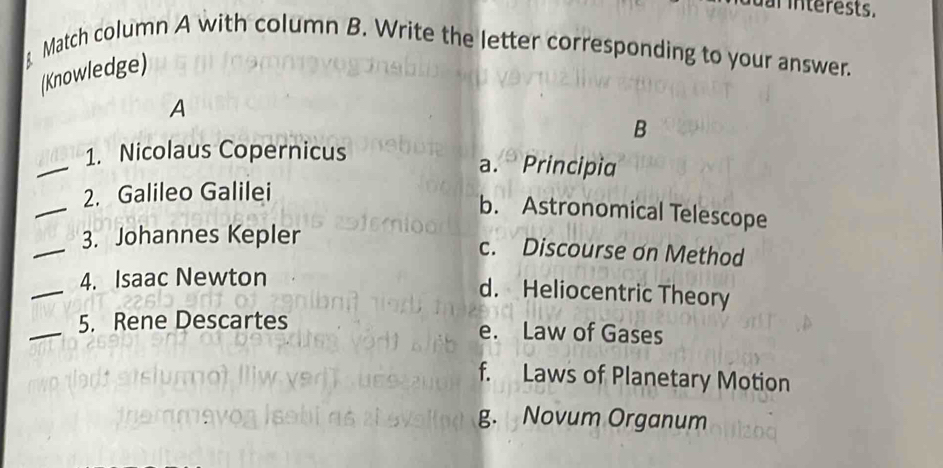 al interests.
Match column A with column B. Write the letter corresponding to your answer.
(Knowledge)
A
B
_
1. Nicolaus Copernicus
a. Principia
_
2. Galileo Galilei
b. Astronomical Telescope
_
3. Johannes Kepler
c. Discourse on Method
_
4. Isaac Newton
d. Heliocentric Theory
_5. Rene Descartes e. Law of Gases
f. Laws of Planetary Motion
g. Novum Organum