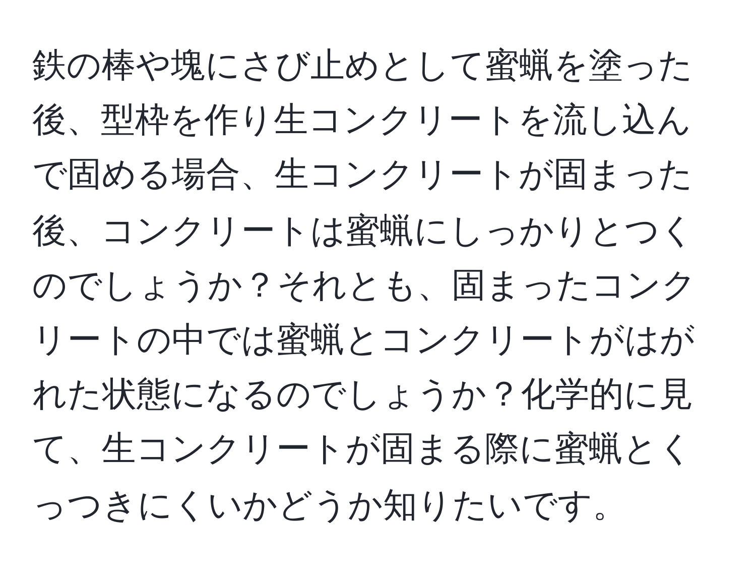 鉄の棒や塊にさび止めとして蜜蝋を塗った後、型枠を作り生コンクリートを流し込んで固める場合、生コンクリートが固まった後、コンクリートは蜜蝋にしっかりとつくのでしょうか？それとも、固まったコンクリートの中では蜜蝋とコンクリートがはがれた状態になるのでしょうか？化学的に見て、生コンクリートが固まる際に蜜蝋とくっつきにくいかどうか知りたいです。