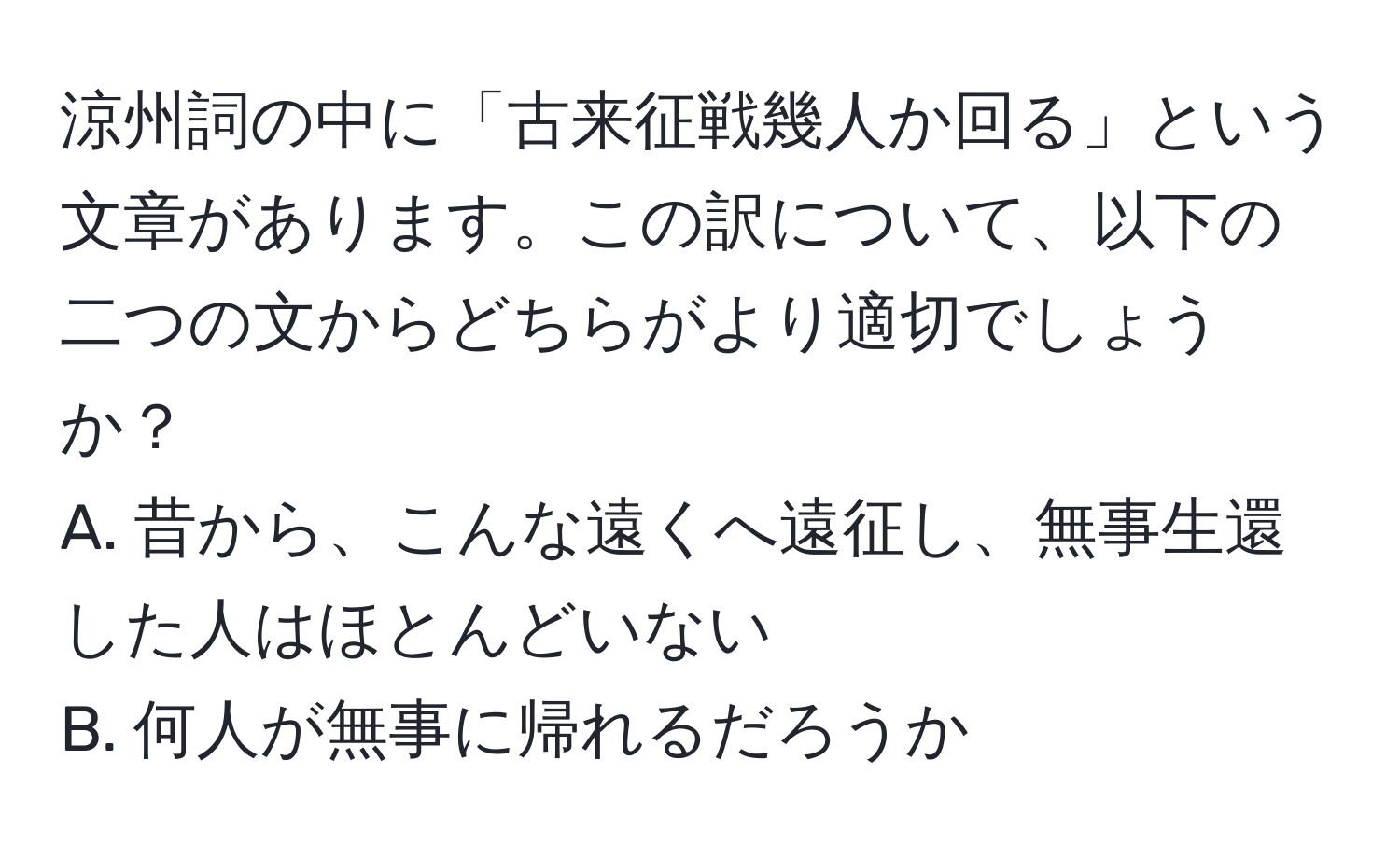 涼州詞の中に「古来征戦幾人か回る」という文章があります。この訳について、以下の二つの文からどちらがより適切でしょうか？  
A. 昔から、こんな遠くへ遠征し、無事生還した人はほとんどいない  
B. 何人が無事に帰れるだろうか