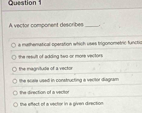 A vector component describes_
a mathematical operation which uses trigonometric functio
the result of adding two or more vectors
the magnitude of a vector
the scale used in constructing a vector diagram
the direction of a vector
the effect of a vector in a given direction