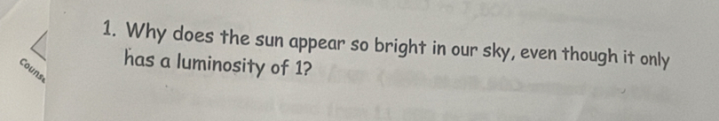 Why does the sun appear so bright in our sky, even though it only 
has a luminosity of 1? 
Couns