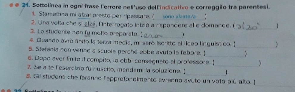 Sottolinea in ogni frase l’errore nell'uso dell'indicativo e correggilo tra parentesi. 
1. Stamattina mi alzai presto per ripassare. ( sono alzato/a ) 
2. Una volta che si alza, l'interrogato iniziò a rispondere alle domande. (_ ) 
3. Lo studente non fu molto preparato. ( 
) 
4. Quando avrò finito la terza media, mi sarò iscritto al liceo linguistico. ( 
_) 
5. Stefania non venne a scuola perché ebbe avuto la febbre. ( 
_) 
6. Dopo aver finito il compito, lo ebbi consegnato al professore. ( 
_) 
7. Se a te l’esercizio fu riuscito, mandami la soluzione. (_ ) 
8. Gli studenti che faranno l’approfondimento avranno avuto un voto più alto. ( 
_