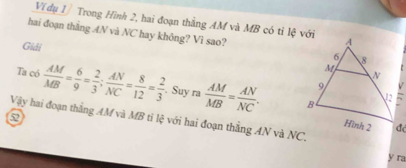 Ví đụ 1 Trong Hình 2, hai đoạn thắng AM và MB có tỉ lệ với
hai đoạn thắng AN và NC hay không? Vì sao?
Giải 
Ta có  AM/MB = 6/9 = 2/3 ; AN/NC = 8/12 = 2/3 . Suy ra  AM/MB = AN/NC .
Vậy hai đoạn thăng AM và MB ti lệ với hai đoạn thắng AN và NC.
y ra