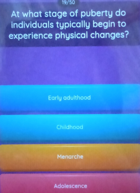 19/50
At what stage of puberty do
individuals typically begin to
experience physical changes?
Early adulthood
Childhood
Menarche
Adolescence