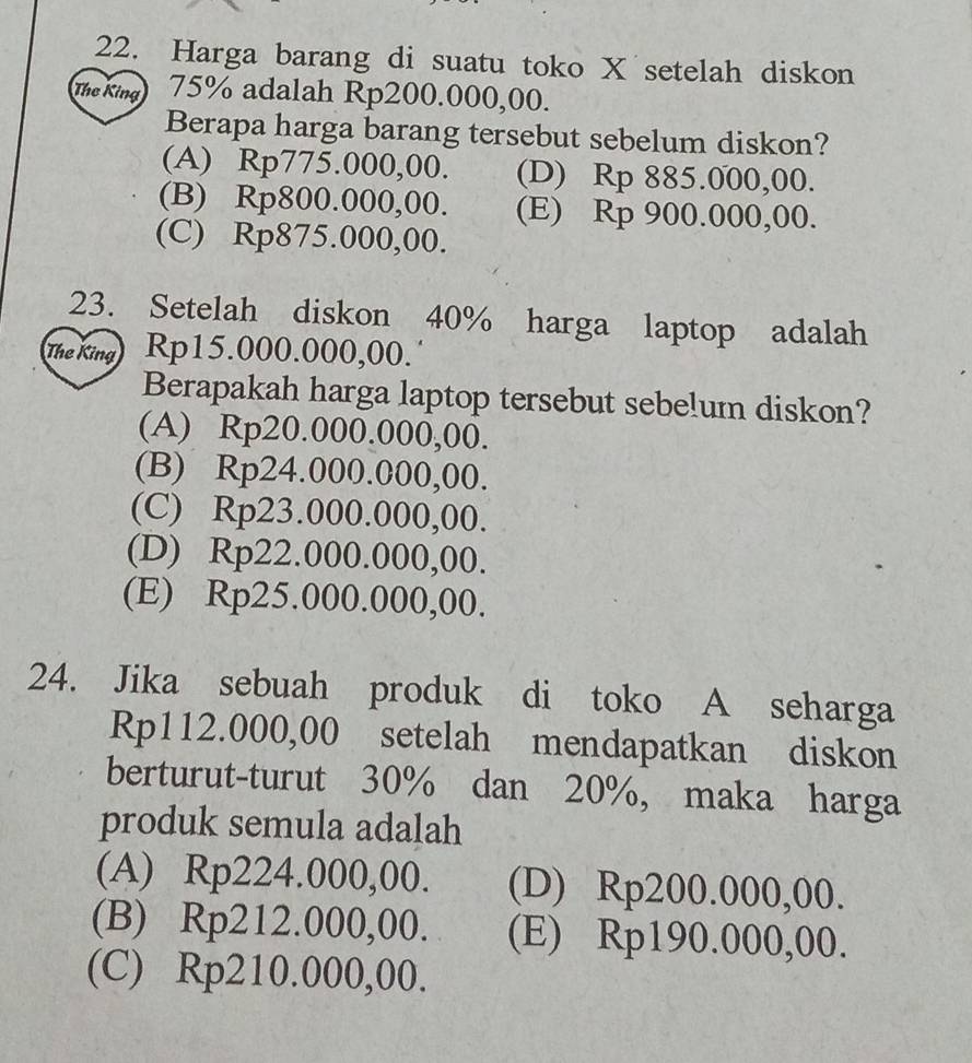 Harga barang di suatu toko X setelah diskon
Thơ King 75% adalah Rp200.000,00.
Berapa harga barang tersebut sebelum diskon?
(A) Rp775.000,00. (D) Rp 885.000,00.
(B) Rp800.000,00. (E) Rp 900.000,00.
(C) Rp875.000,00.
23. Setelah diskon 40% harga laptop adalah
The King Rp15.000.000,00.˙
Berapakah harga laptop tersebut sebelum diskon?
(A) Rp20.000.000,00.
(B) Rp24.000.000,00.
(C) Rp23.000.000,00.
(D) Rp22.000.000,00.
(E) Rp25.000.000,00.
24. Jika sebuah produk di toko A seharga
Rp112.000,00 setelah mendapatkan diskon
berturut-turut 30% dan 20%, maka harga
produk semula adalah
(A) Rp224.000,00. (D) Rp200.000,00.
(B) Rp212.000,00. (E) Rp190.000,00.
(C) Rp210.000,00.