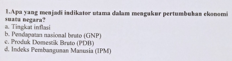 Apa yang menjadi indikator utama dalam mengukur pertumbuhan ekonomi
suatu negara?
a. Tingkat inflasi
b. Pendapatan nasional bruto (GNP)
c. Produk Domestik Bruto (PDB)
d. Indeks Pembangunan Manusia (IPM)