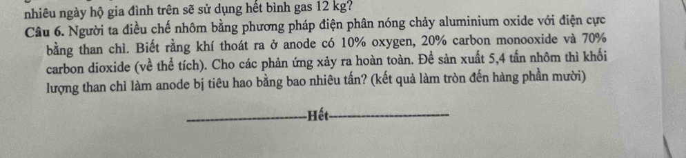 nhiêu ngày hộ gia đình trên sẽ sử dụng hết bình gas 12 kg? 
Câu 6. Người ta điều chế nhôm bằng phương pháp điện phân nóng chảy aluminium oxide với điện cực 
bằng than chì. Biết rằng khí thoát ra ở anode có 10% oxygen, 20% carbon monooxide và 70%
carbon dioxide (về thể tích). Cho các phản ứng xảy ra hoàn toàn. Để sản xuất 5,4 tấn nhôm thì khối 
lượng than chỉ làm anode bị tiêu hao bằng bao nhiêu tấn? (kết quả làm tròn đến hàng phần mười) 
-Hết