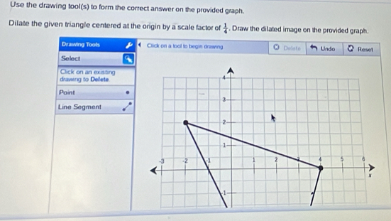 Use the drawing tool(s) to form the correct answer on the provided graph. 
Dilate the given triangle centered at the origin by a scale factor of  1/4 . Draw the dilated image on the provided graph. 
Drawing Tools Click on a tool to begin drawing * Delate Undo Reset 
Select 
Click on an existing 
drawing to Defete 
Paint 
Line Segment