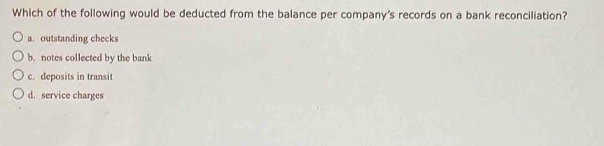 Which of the following would be deducted from the balance per company's records on a bank reconciliation?
a. outstanding checks
b. notes collected by the bank
c. deposits in transit
d. service charges