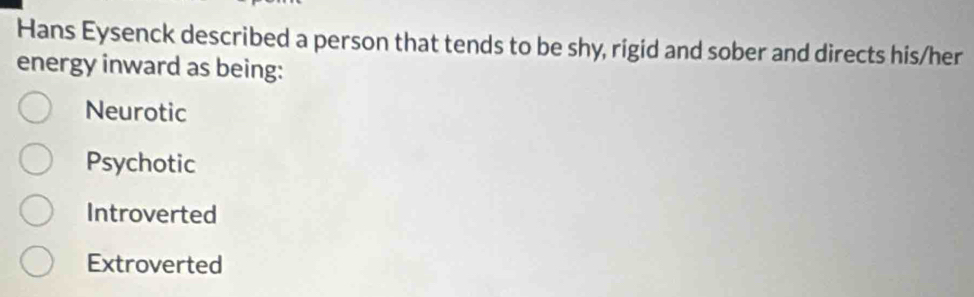 Hans Eysenck described a person that tends to be shy, rigid and sober and directs his/her
energy inward as being:
Neurotic
Psychotic
Introverted
Extroverted