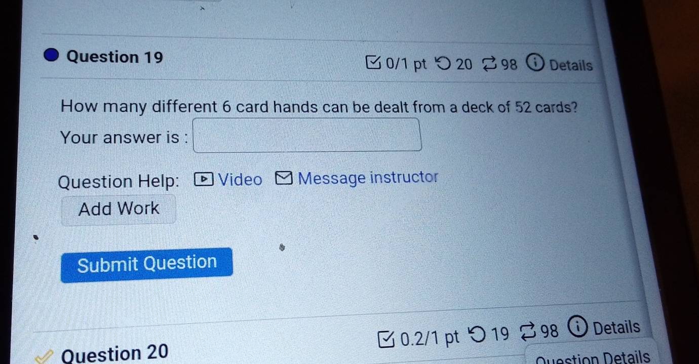 ① Details 
0/1 pt つ 20 ⇄98 
How many different 6 card hands can be dealt from a deck of 52 cards? 
Your answer is : 
Question Help: Video Message instructor 
Add Work 
Submit Question 
0.2/1 pt 1° 98 Details 
Question 20 
Duestion Details