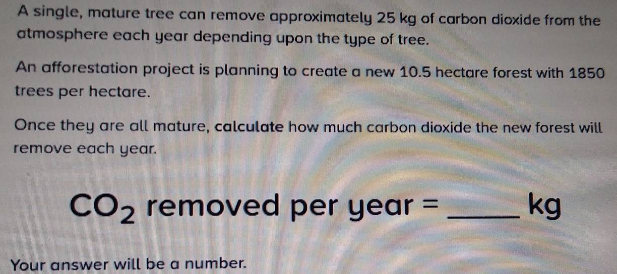 A single, mature tree can remove approximately 25 kg of carbon dioxide from the 
atmosphere each year depending upon the type of tree. 
An afforestation project is planning to create a new 10.5 hectare forest with 1850
trees per hectare. 
Once they are all mature, calculate how much carbon dioxide the new forest will 
remove each year.
CO_2 removed per year = _ kg
Your answer will be a number.