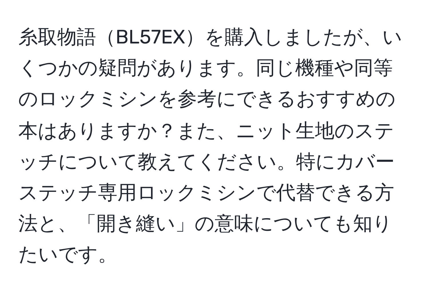 糸取物語BL57EXを購入しましたが、いくつかの疑問があります。同じ機種や同等のロックミシンを参考にできるおすすめの本はありますか？また、ニット生地のステッチについて教えてください。特にカバーステッチ専用ロックミシンで代替できる方法と、「開き縫い」の意味についても知りたいです。