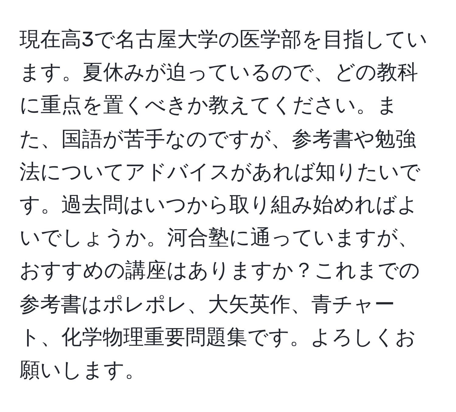 現在高3で名古屋大学の医学部を目指しています。夏休みが迫っているので、どの教科に重点を置くべきか教えてください。また、国語が苦手なのですが、参考書や勉強法についてアドバイスがあれば知りたいです。過去問はいつから取り組み始めればよいでしょうか。河合塾に通っていますが、おすすめの講座はありますか？これまでの参考書はポレポレ、大矢英作、青チャート、化学物理重要問題集です。よろしくお願いします。