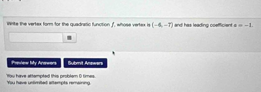 Write the vertex form for the quadratic function f, whose vertex is (-6,-7) and has leading coefficient a=-1. 
Preview My Answers Submit Answers 
You have attempted this problem 0 times. 
You have unlimited attempts remaining.