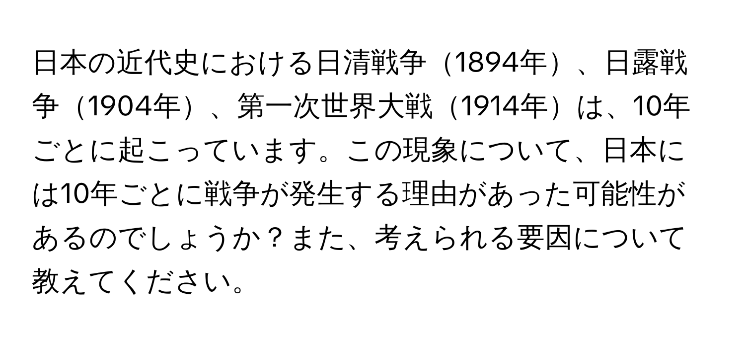 日本の近代史における日清戦争1894年、日露戦争1904年、第一次世界大戦1914年は、10年ごとに起こっています。この現象について、日本には10年ごとに戦争が発生する理由があった可能性があるのでしょうか？また、考えられる要因について教えてください。