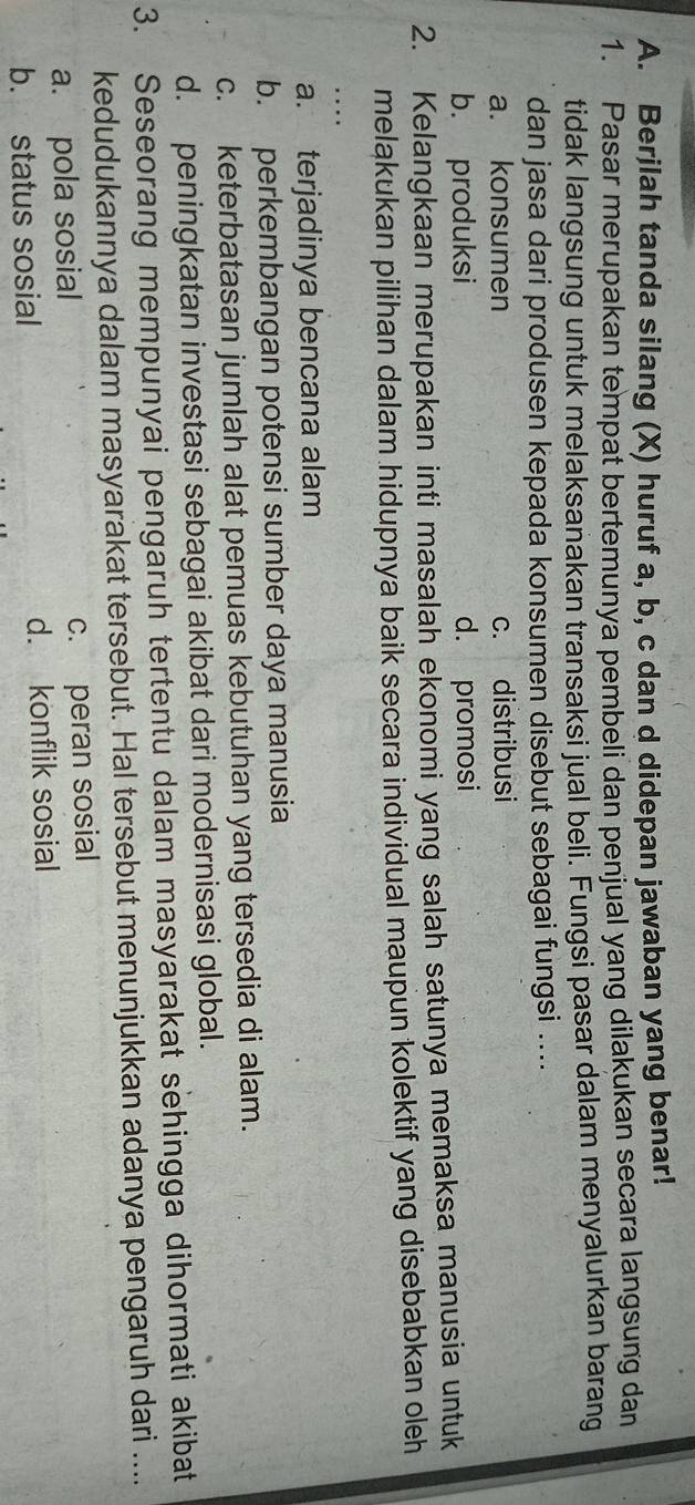 Berjlah tanda silang (X) huruf a, b, c dan d didepan jawaban yang benar!
1. Pasar merupakan tempat bertemunya pembeli dan penjual yang dilakukan secara langsung dan
tidak langsung untuk melaksanakan transaksi jual beli. Fungsi pasar dalam menyalurkan barang
dan jasa dari produsen kepada konsumen disebut sebagai fungsi ....
a. konsumen c. distribusi
b. produksi d. promosi
2. Kelangkaan merupakan inti masalah ekonomi yang salah satunya memaksa manusia untuk
melakukan pilihan dalam hidupnya baik secara individual maupun kolektif yang disebabkan oleh
a. terjadinya bencana alam
b. perkembangan potensi sumber daya manusia
c. keterbatasan jumlah alat pemuas kebutuhan yang tersedia di alam.
d. peningkatan investasi sebagai akibat dari modernisasi global.
3. Seseorang mempunyai pengaruh tertentu dalam masyarakat sehingga dihormati akibat
kedudukannya dalam masyarakat tersebut. Hal tersebut menunjukkan adanya pengaruh dari ....
a. pola sosial c. peran sosial
b. status sosial d. konflik sosial