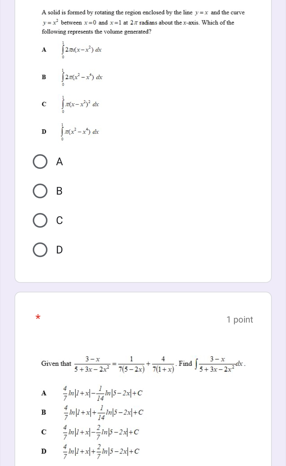 A solid is formed by rotating the region enclosed by the line y=x and the curve
y=x^2 between x=0 and x=1 at 2πradians about the x-axis. Which of the
following represents the volume generated?
A ∈tlimits _0^(12π x(x-x^2))dx
B ∈tlimits _0^(12π (x^2)-x^4)dx
C ∈tlimits _0^(1π (x-x^2))^2dx
D ∈tlimits _0^(1π (x^2)-x^4)dx
A
B
C
D
*
1 point
Given that  (3-x)/5+3x-2x^2 = 1/7(5-2x) + 4/7(1+x) . Find ∈t  (3-x)/5+3x-2x^2 dx.
A  4/7 ln |1+x|- 1/14 ln |5-2x|+C
B  4/7 ln |1+x|+ 1/14 ln |5-2x|+C
C  4/7 ln |1+x|- 2/7 ln |5-2x|+C
D  4/7 ln |1+x|+ 2/7 ln |5-2x|+C