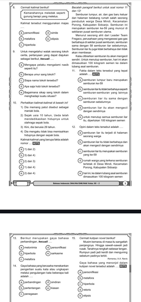 Cermati kalimat berikut! Bacalah paragraf berikut untuk soal nomor 11
dan 12!
Kemarahannya meledak seperti Semburan lumpur, air, dan gas baru keluar
gunung berapi yang meletus. dari halaman belakang rumah salah seorang
penduduk warga Desa Mindi, Kecamatan
Kalimat tersebut menggunakan majas Porong, Kabupaten Sidoarjo. Semburan ini
merupakan semburan ke-59 yang muncul di
a. ) personifikasi ) simile sekitaran pusat semburan utama.
Menurut seorang ahli dari Leader Team
b.) metafora elipsis Fregaco, perusahaan yang mengawasi gas-gas
berbahaya di sekitar pusat semburan, semburan
c.  hiperbola sama dengan 58 semburan liar sebelumnya.
Semburan liar itu juga tidak berbahaya dan tidak
9. Untuk mengetahui watak seorang tokoh akan membesar.
cerita, pertanyaan yang dapat diajukan Kalau dibiarkan semburan itu akan mengecil
sebagai berikut, kecuali _sendiri. Untuk menutup semburan, hari ini akan
dimasukkan 100 kilogram semen ke dalam
a. Mengapa pelaku mengalami nasib lubang asal semburan.
seperti itu? 11. Fakta dalam teks tersebut yang tepat
b. Berapa umur sang tokoh? adalah .... HOTS
c.   Siapa nama tokoh tersebut? a. semburan lumpur baru merupakan
semburan ke-59
d.  Apa saja hobi tokoh tersebut?
b. ) semburan liar itu tidak berbahaya seperti
e. Bagaimana sikap sang tokoh dalam semburan-semburan yang lainnya
menghadapi suatu situasi? semburan liar itu sama dengan
10. Perhatikan kalimat-kalimat di bawah ini! semburan sebelumnya
1) Dia memang patut disebut sebagai d.) semburan liar itu akan mengecil
maniak bola. dengan sendirinya
2) Sejak usia 10 tahun, Ueda telah
mendedikasikan hidupnya untuk
olahraga sepak bola itu, diperlukan 100 kilogram semen
3) Kini, dia berusia 29 tahun. 12. Opini dalam teks tersebut adalah …
4) Dia mengaku tidak bisa memisahkan
hidupnya dengan sepak bola. seorang warga
Kalimat-kalimat yang berupa fakta adalah
nomor .... HOTS b. ) semburan liar itu tidak berbahaya dan
akan mengecil dengan sendirinya
a.) 1) dan 2) c. ) semburan liar itu merupakan semburan
b.  3) dan 4) yang ke-59
c. ) 2) dan 3) d.) rumah warga yang terkena semburan
terletak di Desa Mindi, Kecamatan
d.  1) dan 4) Porong, Kabupaten Sidoarjo
e. 2) dan 4) e. ) hari ini, ke dalam lubang asal semburan
dimasukkan 100 kilogram semen
Bahasa Indonesia SMA/MA/SMK/MAK Kelas XII - 2
13. Beri kut merupakan gaya bahasa 15. Cermati kutipan novel berikut
perbandingan, kecuali .... Musim kemarau di masa itu sangatlah
panjangnya. Hingga sawah-sawah jadi
a. ) metonímia  personifikasi rusak. Tanahnya rengkah sebesar lengan.
b.  hiperbola  sarkasme Rumnun nadi jadi kerdil dan menguning
sebelum padinya terbit.
c.) metafora
Gaya bahasa yang menonjol dalam
14. Gaya bahasa yang berusaha menekankan kutipan novel tersebut adalah ....  s
pengertian suatu kata atau ungkapan
melalui pengulangan kata beberapa kali a. ) personifikasi
adalah ....
b.) metafora
a. ) perbandingan  sindiran c.  hiperbola
b. pertentangan  kiasan d. ) retoris
c.  penegasan e.  elipsis