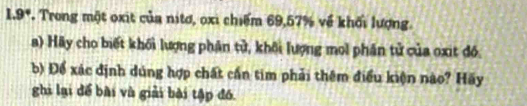 1.9°. Trong một oxit của nitơ, oxi chiếm 69, 57% về khối lượng. 
a) Hãy cho biết khối lượng phân tử, khôi lượng mol phân tử của oxit đồ. 
b) Để xác định dúng hợp chất cần tim phải thêm điều kiện nào? Hãy 
ghi lại để bài và giải bài tập đó.