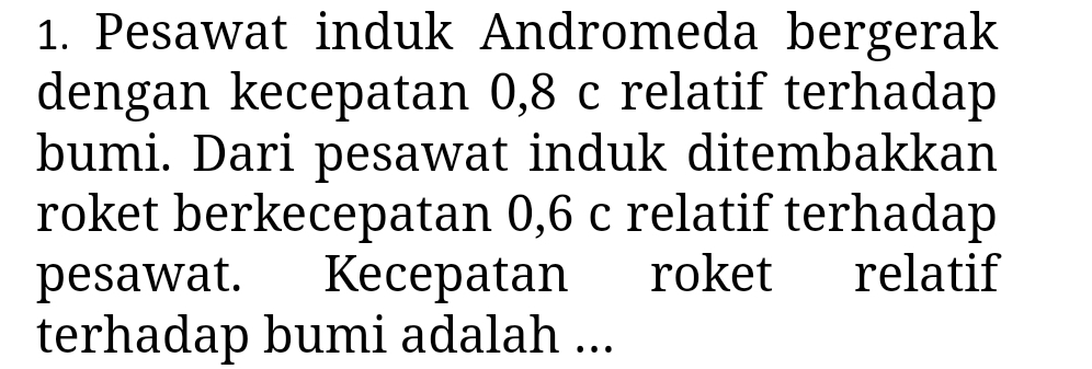 Pesawat induk Andromeda bergerak 
dengan kecepatan 0, 8 c relatif terhadap 
bumi. Dari pesawat induk ditembakkan 
roket berkecepatan 0, 6 c relatif terhadap 
pesawat. Kecepatan roket relatif 
terhadap bumi adalah ...