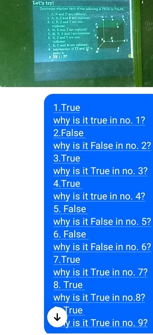 Let's try! 
Determine whether each of the following is TRUE or FALSE 
1. A, N and D are collinear 
2. A. R. Z and K are coplanar. 
3. C, R, Z and T are non- 
coplanar 
4. M, K and T are coplanar. 
5. M. R, A and I are coplanar. 
6. R, Z and T are non- 
collinear. 
7. E, C and M are collinear. 
8.intersection of and 
1.True 
why is it true in no. 1? 
2.False 
why is it False in no. 2? 
3.True 
why is it True in no. 3? 
4.True 
why is it true in no. 4? 
5. False 
why is it False in no. 5? 
6. False 
why is it False in no. 6? 
7.True 
why is it True in no. 7? 
8. True 
why is it True in no. 8? 
rue 
y is it True in no. 9?