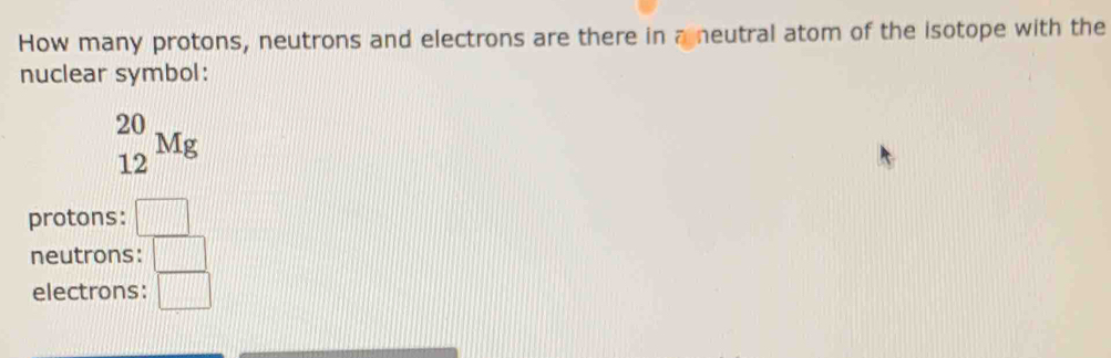 How many protons, neutrons and electrons are there in a neutral atom of the isotope with the
nuclear symbol:
_(12)^(20)Mg
protons: □
neutrons: □
electrons: □