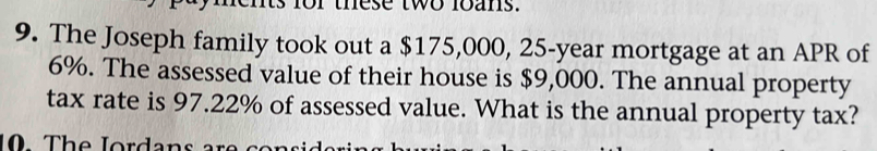 or these two loans. 
9. The Joseph family took out a $175,000, 25-year mortgage at an APR of
6%. The assessed value of their house is $9,000. The annual property 
tax rate is 97.22% of assessed value. What is the annual property tax? 
10 The Jordans are se