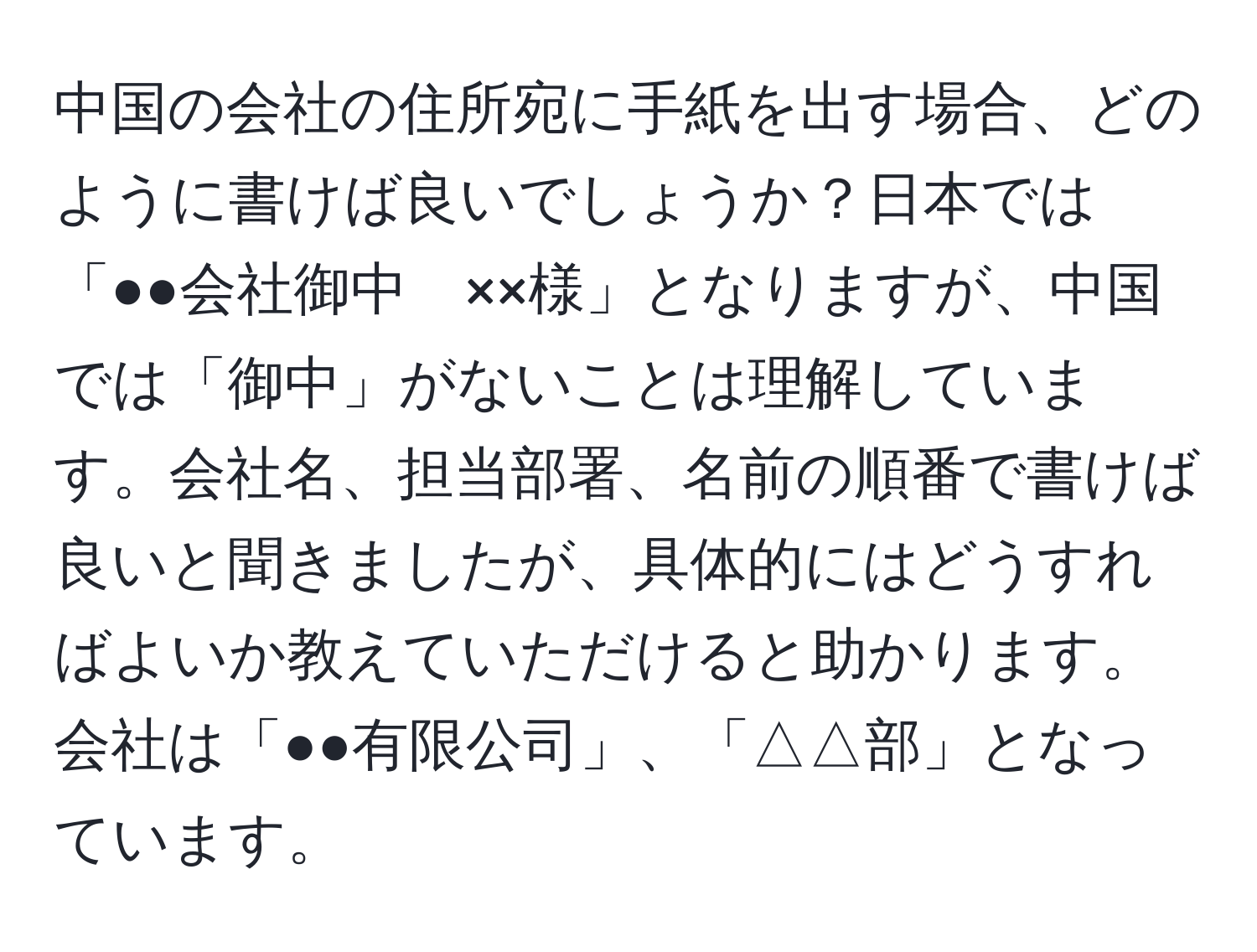 中国の会社の住所宛に手紙を出す場合、どのように書けば良いでしょうか？日本では「●●会社御中　××様」となりますが、中国では「御中」がないことは理解しています。会社名、担当部署、名前の順番で書けば良いと聞きましたが、具体的にはどうすればよいか教えていただけると助かります。会社は「●●有限公司」、「△△部」となっています。